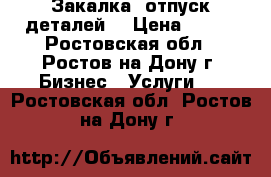 Закалка, отпуск деталей. › Цена ­ 100 - Ростовская обл., Ростов-на-Дону г. Бизнес » Услуги   . Ростовская обл.,Ростов-на-Дону г.